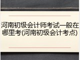 河南初级会计师考试一般在哪里考(河南初级会计考点)