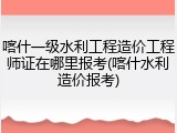 喀什一级水利工程造价工程师证在哪里报考(喀什水利造价报考)