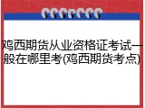 鸡西期货从业资格证考试一般在哪里考(鸡西期货考点)