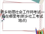新乡助理社会工作师考试一般在哪里考(新乡社工考试地点)