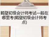 鹤壁初级会计师考试一般在哪里考(鹤壁初级会计师考点)