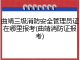 曲靖三级消防安全管理员证在哪里报考(曲靖消防证报考)