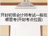 开封初级会计师考试一般在哪里考(开封考点位置)