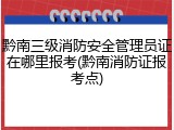 黔南三级消防安全管理员证在哪里报考(黔南消防证报考点)
