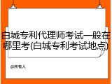 白城专利代理师考试一般在哪里考(白城专利考试地点)