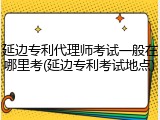 延边专利代理师考试一般在哪里考(延边专利考试地点)