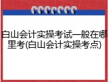 白山会计实操考试一般在哪里考(白山会计实操考点)