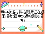 晋中水运材料检测师证在哪里报考(晋中水运检测师报考)