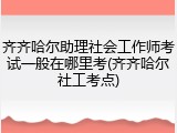 齐齐哈尔助理社会工作师考试一般在哪里考(齐齐哈尔社工考点)