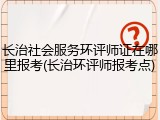 长治社会服务环评师证在哪里报考(长治环评师报考点)