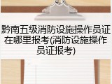黔南五级消防设施操作员证在哪里报考(消防设施操作员证报考)