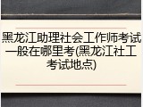 黑龙江助理社会工作师考试一般在哪里考(黑龙江社工考试地点)
