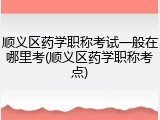 顺义区药学职称考试一般在哪里考(顺义区药学职称考点)