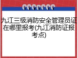 九江三级消防安全管理员证在哪里报考(九江消防证报考点)