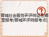 晋城社会服务环评师证在哪里报考(晋城环评师报考点)