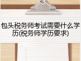 包头税务师考试需要什么学历(税务师学历要求)