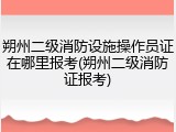 朔州二级消防设施操作员证在哪里报考(朔州二级消防证报考)