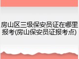 房山区三级保安员证在哪里报考(房山保安员证报考点)