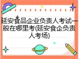延安食品企业负责人考试一般在哪里考(延安食企负责人考场)