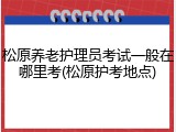 松原养老护理员考试一般在哪里考(松原护考地点)