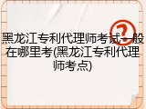 黑龙江专利代理师考试一般在哪里考(黑龙江专利代理师考点)