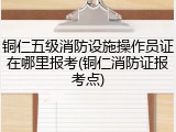 铜仁五级消防设施操作员证在哪里报考(铜仁消防证报考点)