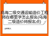 乌海二级交通运输造价工程师在哪里学怎么报名(乌海二级造价师报名点)