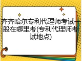 齐齐哈尔专利代理师考试一般在哪里考(专利代理师考试地点)
