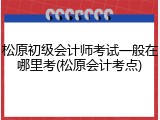松原初级会计师考试一般在哪里考(松原会计考点)