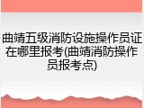 曲靖五级消防设施操作员证在哪里报考(曲靖消防操作员报考点)