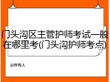 门头沟区主管护师考试一般在哪里考(门头沟护师考点)