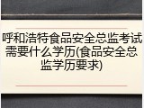 呼和浩特食品安全总监考试需要什么学历(食品安全总监学历要求)