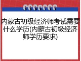 内蒙古初级经济师考试需要什么学历(内蒙古初级经济师学历要求)