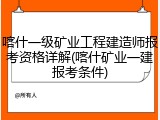 喀什一级矿业工程建造师报考资格详解(喀什矿业一建报考条件)