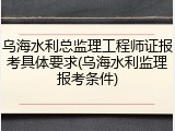 乌海水利总监理工程师证报考具体要求(乌海水利监理报考条件)