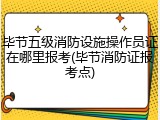 毕节五级消防设施操作员证在哪里报考(毕节消防证报考点)