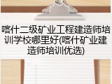 喀什二级矿业工程建造师培训学校哪里好(喀什矿业建造师培训优选)
