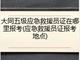大同五级应急救援员证在哪里报考(应急救援员证报考地点)