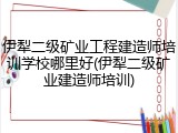 伊犁二级矿业工程建造师培训学校哪里好(伊犁二级矿业建造师培训)