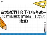 白城助理社会工作师考试一般在哪里考(白城社工考试地点)