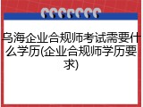 乌海企业合规师考试需要什么学历(企业合规师学历要求)