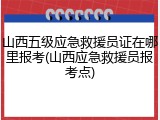 山西五级应急救援员证在哪里报考(山西应急救援员报考点)