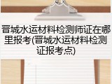 晋城水运材料检测师证在哪里报考(晋城水运材料检测证报考点)
