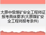 太原中级煤矿安全工程师证报考具体要求(太原煤矿安全工程师报考条件)