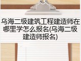 乌海二级建筑工程建造师在哪里学怎么报名(乌海二级建造师报名)