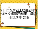 和田二级矿业工程建造师培训学校哪里好(和田二级矿业建造师培训)