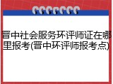 晋中社会服务环评师证在哪里报考(晋中环评师报考点)