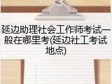 延边助理社会工作师考试一般在哪里考(延边社工考试地点)