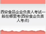 西安食品企业负责人考试一般在哪里考(西安食企负责人考点)