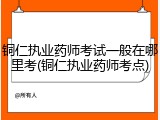 铜仁执业药师考试一般在哪里考(铜仁执业药师考点)